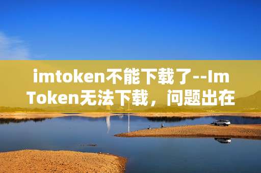imtoken不能下载了--ImToken无法下载，问题出在哪？