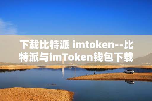 下载比特派 imtoken--比特派与imToken钱包下载全攻略