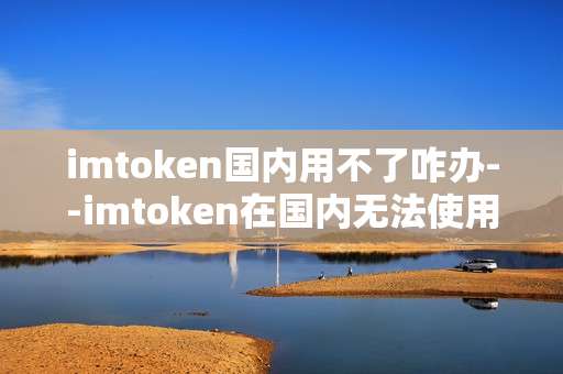 imtoken国内用不了咋办--imtoken在国内无法使用怎么办