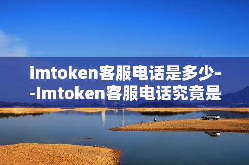 imtoken客服电话是多少--Imtoken客服电话究竟是多少
