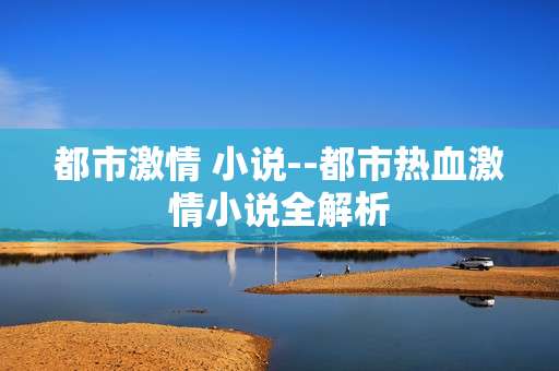 都市激情 小说--都市热血激情小说全解析