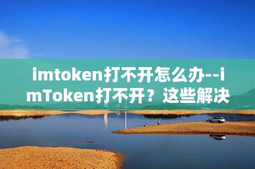 imtoken打不开怎么办--imToken打不开？这些解决办法帮到你