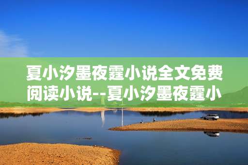 夏小汐墨夜霆小说全文免费阅读小说--夏小汐墨夜霆小说免费全文阅读探秘