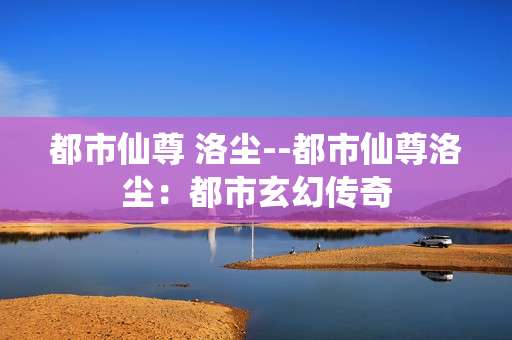 都市仙尊 洛尘--都市仙尊洛尘：都市玄幻传奇