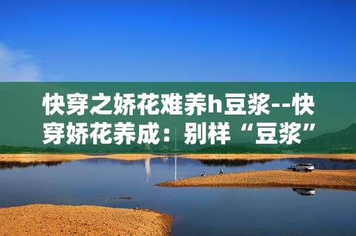 快穿之娇花难养h豆浆--快穿娇花养成：别样“豆浆”体验