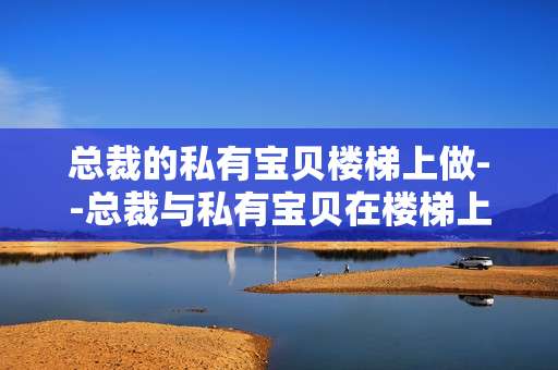 总裁的私有宝贝楼梯上做--总裁与私有宝贝在楼梯上的别样故事
