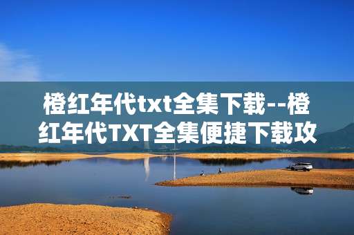 橙红年代txt全集下载--橙红年代TXT全集便捷下载攻略