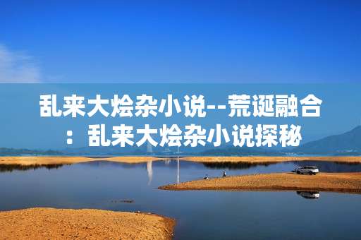 乱来大烩杂小说--荒诞融合：乱来大烩杂小说探秘