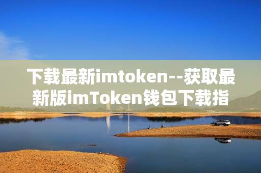下载最新imtoken--获取最新版imToken钱包下载指南