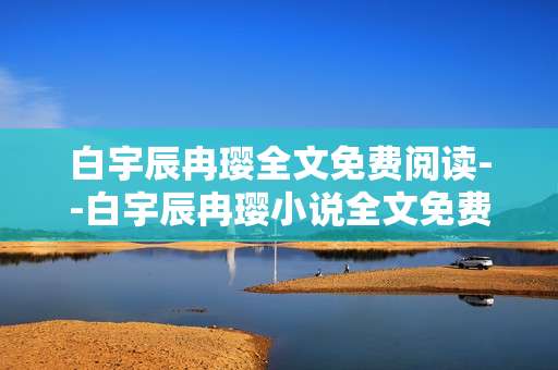 白宇辰冉璎全文免费阅读--白宇辰冉璎小说全文免费阅读攻略