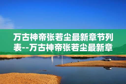 万古神帝张若尘最新章节列表--万古神帝张若尘最新章节资讯汇总