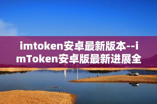 imtoken安卓最新版本--imToken安卓版最新进展全解析