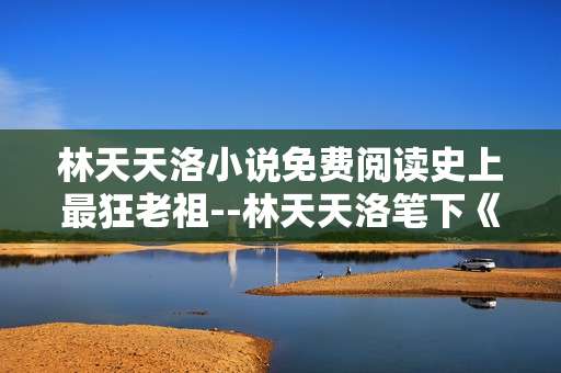 林天天洛小说免费阅读史上最狂老祖--林天天洛笔下《史上最狂老祖》免费阅读揭秘