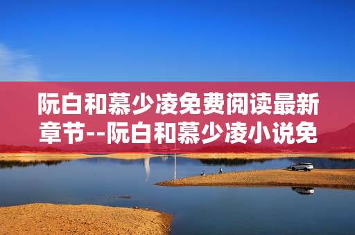 阮白和慕少凌免费阅读最新章节--阮白和慕少凌小说免费最新章节获取