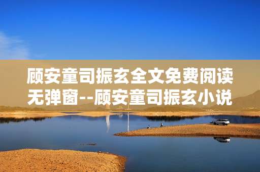 顾安童司振玄全文免费阅读无弹窗--顾安童司振玄小说免费无弹窗全文阅读攻略