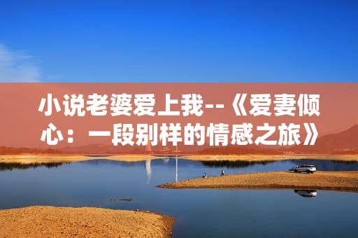 小说老婆爱上我--《爱妻倾心：一段别样的情感之旅》