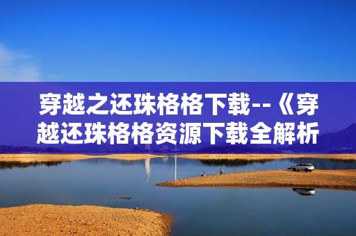 穿越之还珠格格下载--《穿越还珠格格资源下载全解析》