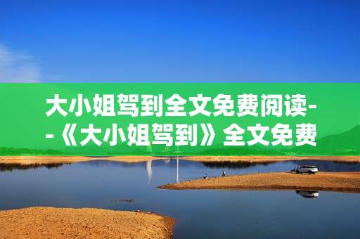 大小姐驾到全文免费阅读--《大小姐驾到》全文免费阅读攻略
