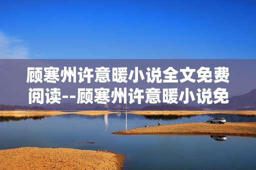 顾寒州许意暖小说全文免费阅读--顾寒州许意暖小说免费全文畅读指南