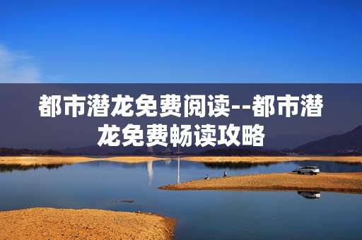 都市潜龙免费阅读--都市潜龙免费畅读攻略