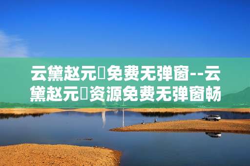 云黛赵元璟免费无弹窗--云黛赵元璟资源免费无弹窗畅享