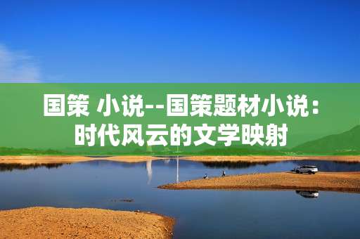 国策 小说--国策题材小说：时代风云的文学映射