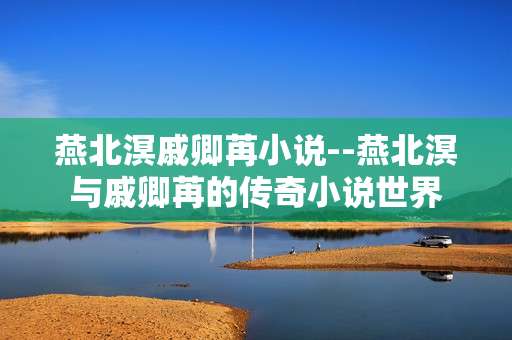 燕北溟戚卿苒小说--燕北溟与戚卿苒的传奇小说世界