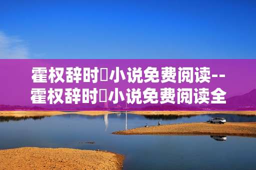霍权辞时婳小说免费阅读--霍权辞时婳小说免费阅读全攻略