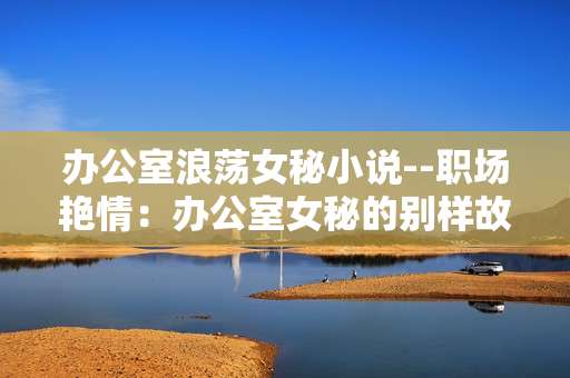 办公室浪荡女秘小说--职场艳情：办公室女秘的别样故事