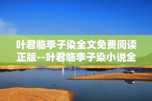 叶君临李子染全文免费阅读正版--叶君临李子染小说全文正版免费阅读途径