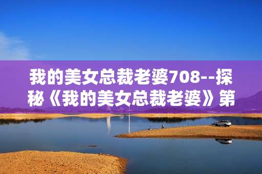 我的美女总裁老婆708--探秘《我的美女总裁老婆》第708章