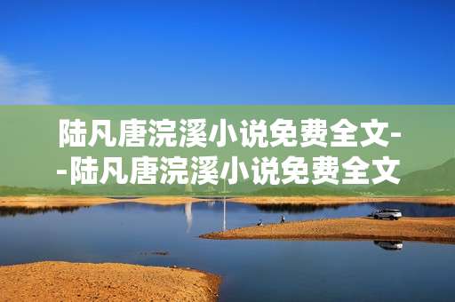 陆凡唐浣溪小说免费全文--陆凡唐浣溪小说免费全文阅读攻略