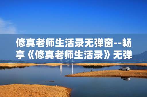 修真老师生活录无弹窗--畅享《修真老师生活录》无弹窗阅读体验