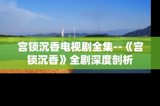 宫锁沉香电视剧全集--《宫锁沉香》全剧深度剖析