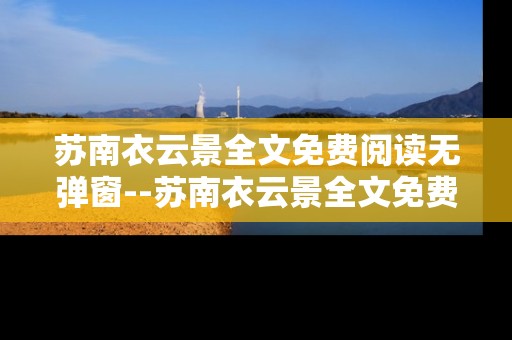苏南衣云景全文免费阅读无弹窗--苏南衣云景全文免费无弹窗畅读攻略