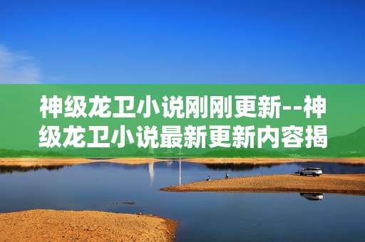 神级龙卫小说刚刚更新--神级龙卫小说最新更新内容揭秘