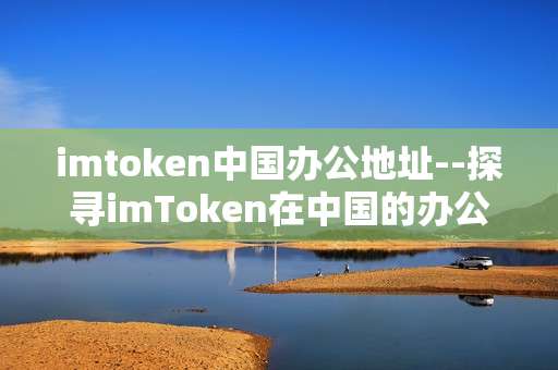 imtoken中国办公地址--探寻imToken在中国的办公地址