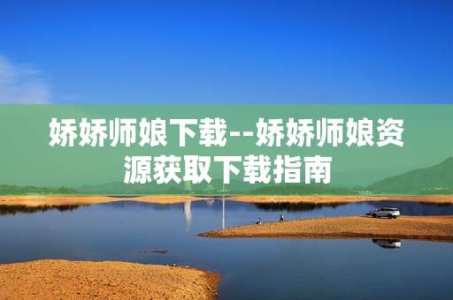娇娇师娘下载--娇娇师娘资源获取下载指南