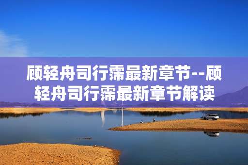 顾轻舟司行霈最新章节--顾轻舟司行霈最新章节解读