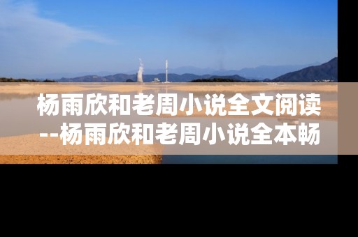 杨雨欣和老周小说全文阅读--杨雨欣和老周小说全本畅读指南