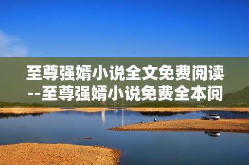 至尊强婿小说全文免费阅读--至尊强婿小说免费全本阅读指南