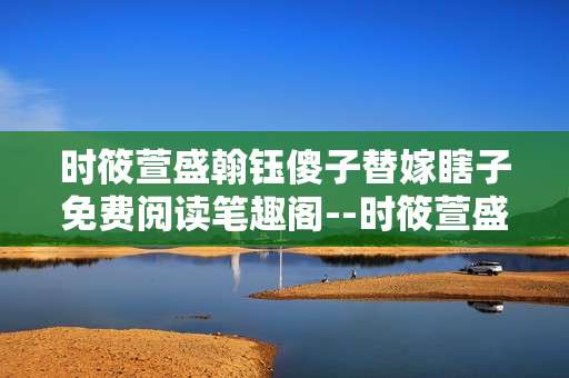 时筱萱盛翰钰傻子替嫁瞎子免费阅读笔趣阁--时筱萱盛翰钰替嫁故事免费阅读笔趣阁探秘