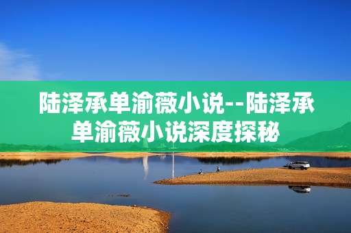 陆泽承单渝薇小说--陆泽承单渝薇小说深度探秘