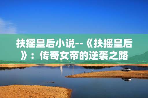 扶摇皇后小说--《扶摇皇后》：传奇女帝的逆袭之路