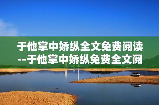 于他掌中娇纵全文免费阅读--于他掌中娇纵免费全文阅读攻略
