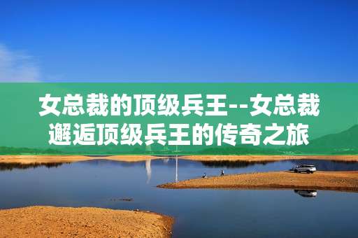 女总裁的顶级兵王--女总裁邂逅顶级兵王的传奇之旅