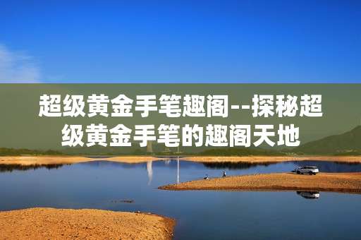超级黄金手笔趣阁--探秘超级黄金手笔的趣阁天地