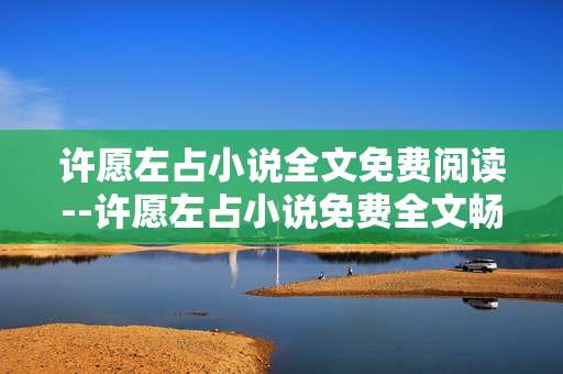 许愿左占小说全文免费阅读--许愿左占小说免费全文畅读指南