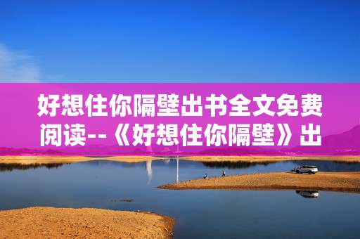 好想住你隔壁出书全文免费阅读--《好想住你隔壁》出书全文免费阅读途径揭秘