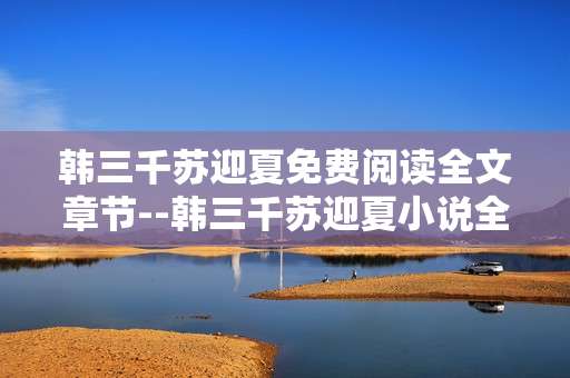 韩三千苏迎夏免费阅读全文章节--韩三千苏迎夏小说全章节免费阅读指南